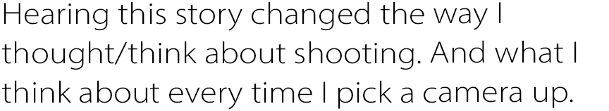 Hearing this story changed the way I thought/think about shooting. And what I think about every time I pick a camera up.