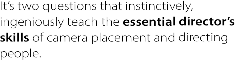 It’s two questions that instinctively, ingeniously teach the essential director’s skills of camera placement and directing people.