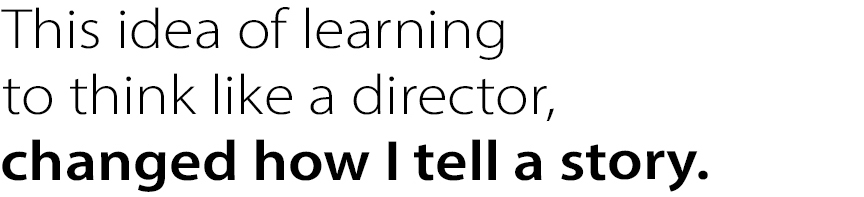 This idea of learning to think like a director, changed how I tell a story.
