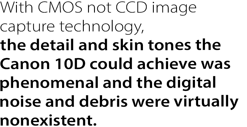 With CMOS not CCD image
capture technology, the detail
and skin tones the Canon 10D
could achieve was phenomenal
and the digital noise and debris
were virtually nonexistent.