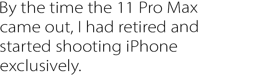 By the time the 11 Pro Max came out, I had retired and started shooting iPhone exclusively.