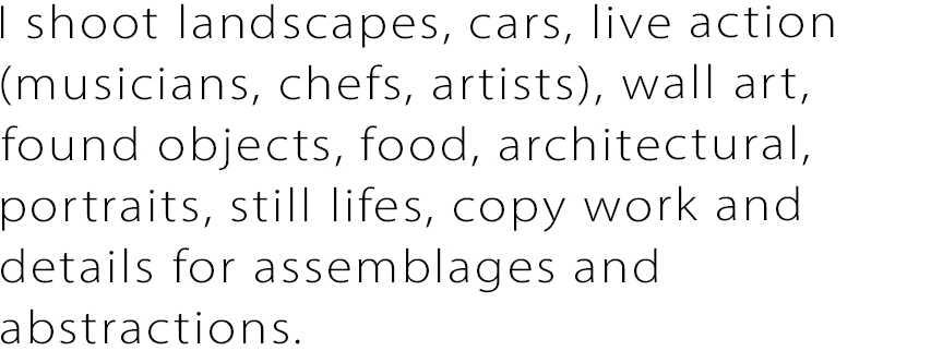 I shoot landscapes, cars, live action (musicians, chefs, artists), wall art, found objects, food, architectural, portraits, still lifes, copy work and details for assemblages and abstractions.