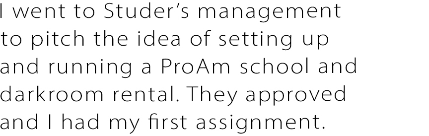 I went to Studer’s management and pitched the idea of setting up and running a ProAm school and darkroom rental. They approved and I had my first assignment.
