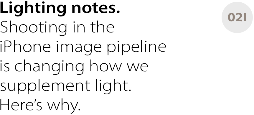 Lighting notes.
Shooting in the
iPhone image pipeline
is changing how we
supplement light.
Here’s why.